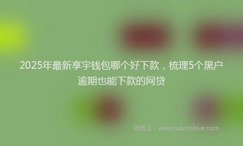 2025年最新享宇钱包哪个好下款，梳理5个黑户逾期也能下款的网贷