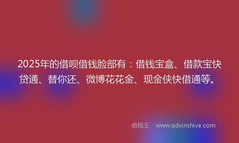 2025年的借呗借钱脸部有：借钱宝盒、借款宝快贷通、替你还、微博花花金、现金侠快借通等。