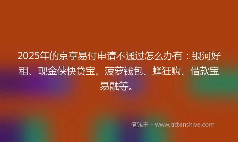2025年的京享易付申请不通过怎么办有：银河好租、现金侠快贷宝、菠萝钱包、蜂狂购、借款宝易融等。