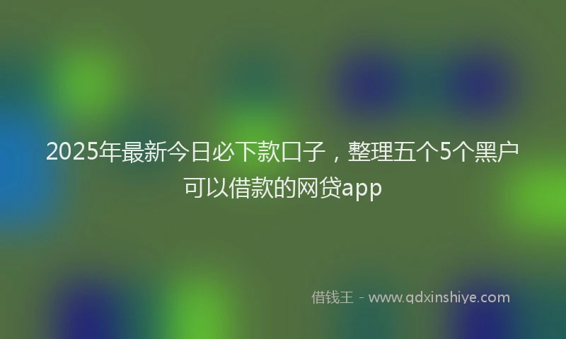 2025年最新今日必下款口子，整理五个5个黑户可以借款的网贷app