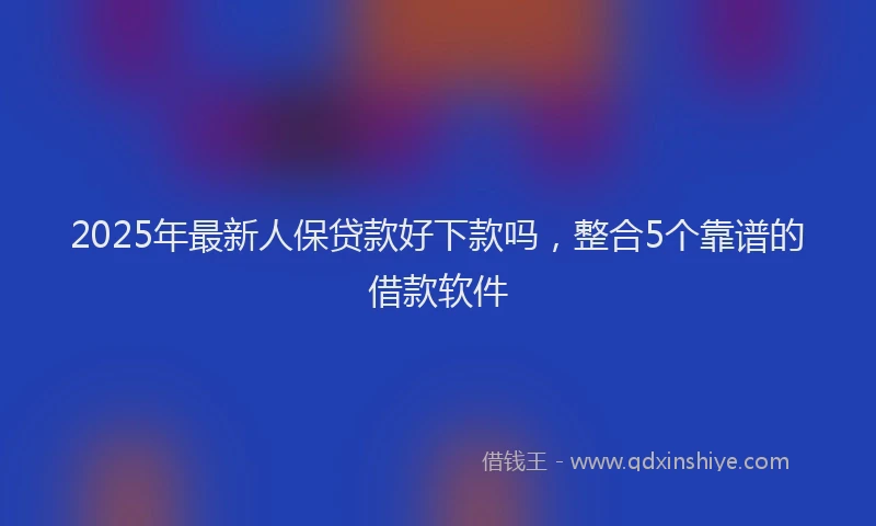 2025年最新人保贷款好下款吗，整合5个靠谱的借款软件
