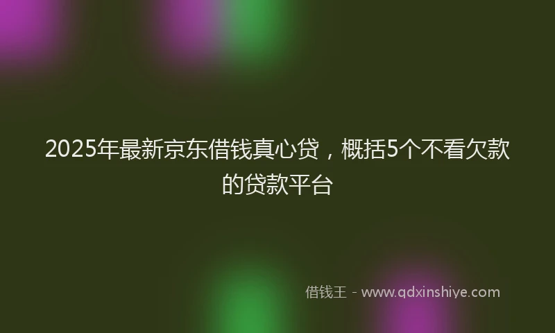 2025年最新京东借钱真心贷，概括5个不看欠款的贷款平台