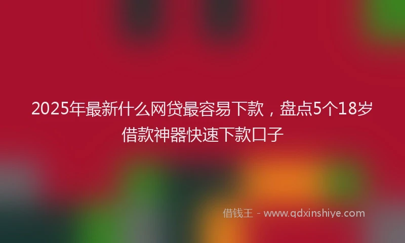 2025年最新什么网贷最容易下款，盘点5个18岁借款神器快速下款口子