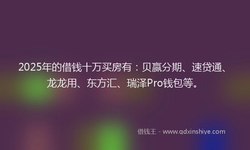 2025年的借钱十万买房有：贝赢分期、速贷通、龙龙用、东方汇、瑞泽Pro钱包等。