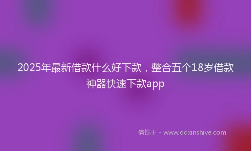 2025年最新借款什么好下款，整合五个18岁借款神器快速下款app
