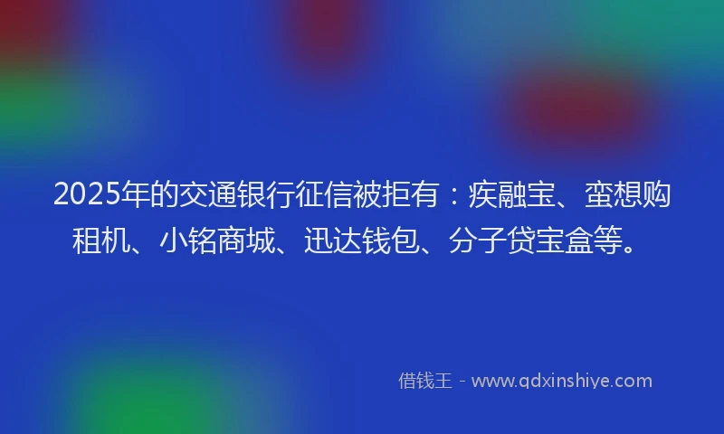 2025年的交通银行征信被拒有：疾融宝、蛮想购租机、小铭商城、迅达钱包、分子贷宝盒等。