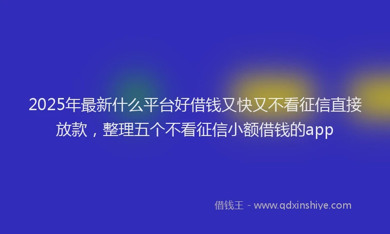 2025年最新什么平台好借钱又快又不看征信直接放款，整理五个不看征信小额借钱的app
