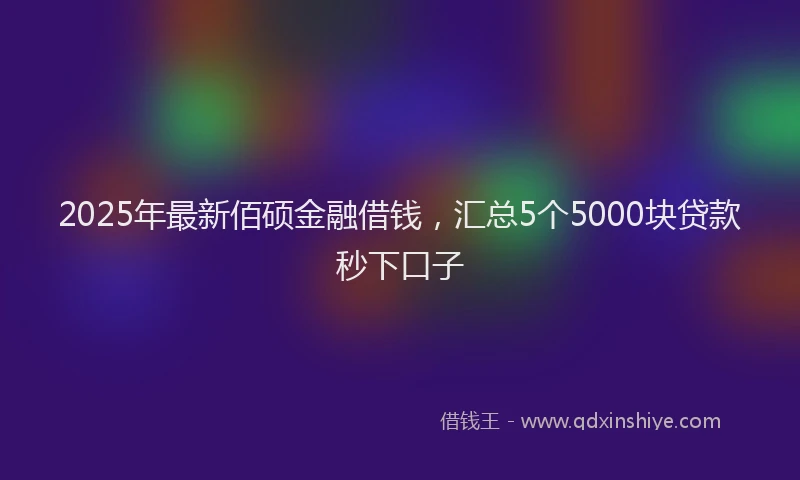 2025年最新佰硕金融借钱，汇总5个5000块贷款秒下口子