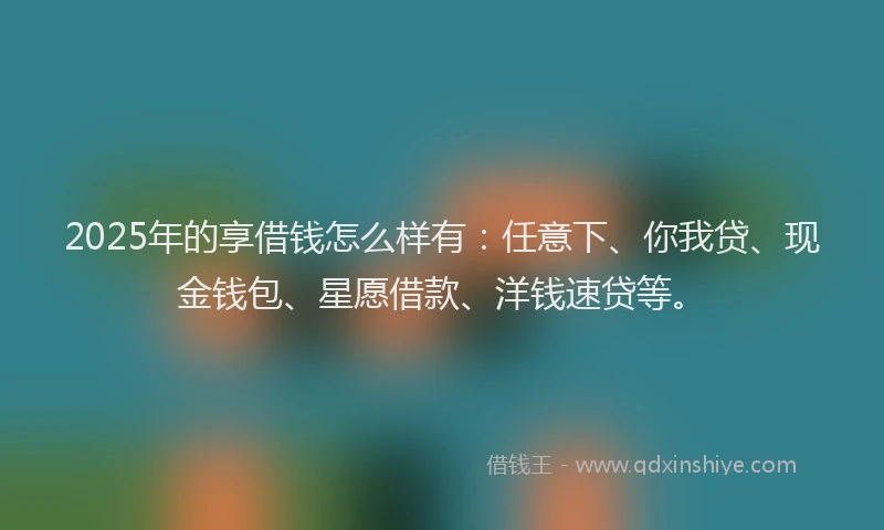 2025年的享借钱怎么样有：任意下、你我贷、现金钱包、星愿借款、洋钱速贷等。