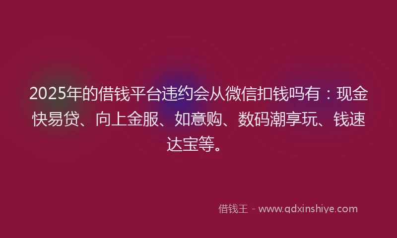 2025年的借钱平台违约会从微信扣钱吗有：现金快易贷、向上金服、如意购、数码潮享玩、钱速达宝等。