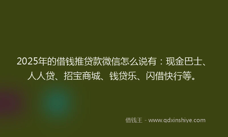 2025年的借钱推贷款微信怎么说有：现金巴士、人人贷、招宝商城、钱贷乐、闪借快行等。