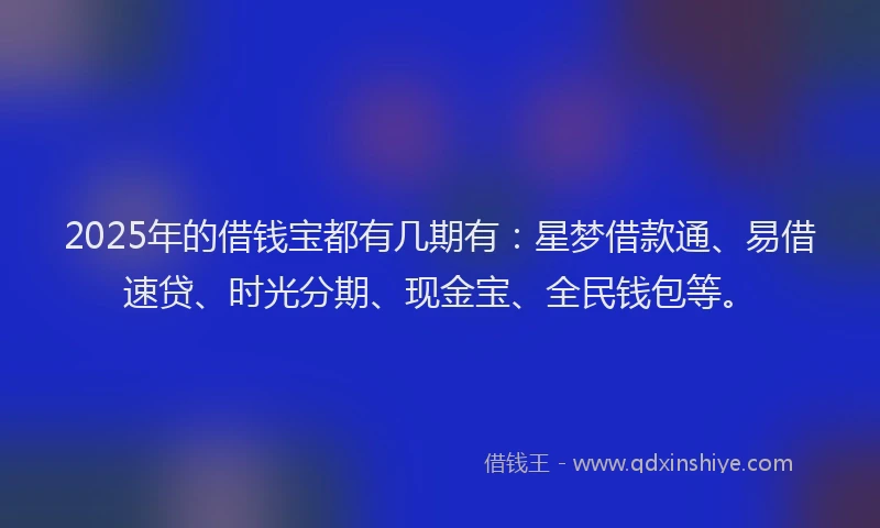 2025年的借钱宝都有几期有：星梦借款通、易借速贷、时光分期、现金宝、全民钱包等。