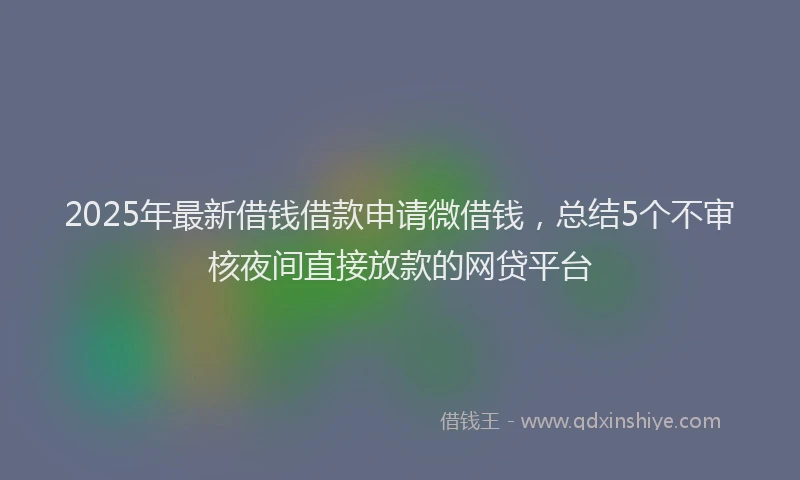 2025年最新借钱借款申请微借钱，总结5个不审核夜间直接放款的网贷平台