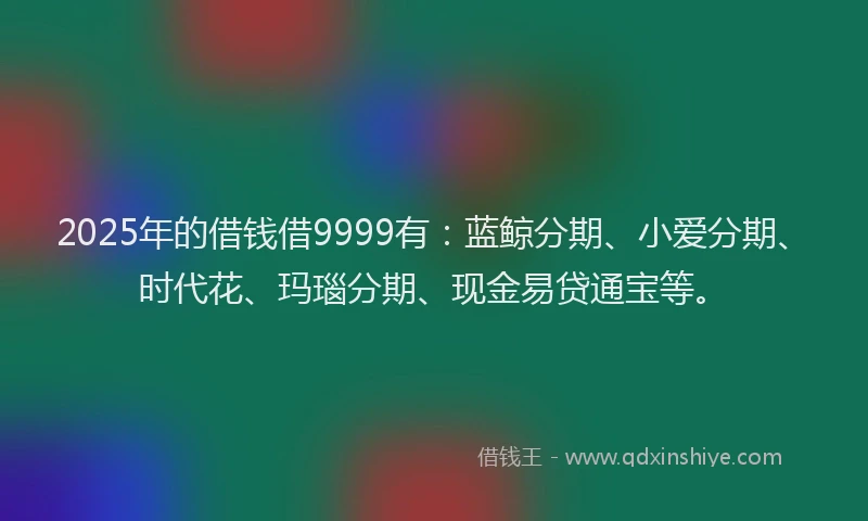 2025年的借钱借9999有：蓝鲸分期、小爱分期、时代花、玛瑙分期、现金易贷通宝等。