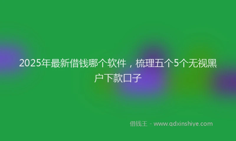 2025年最新借钱哪个软件，梳理五个5个无视黑户下款口子