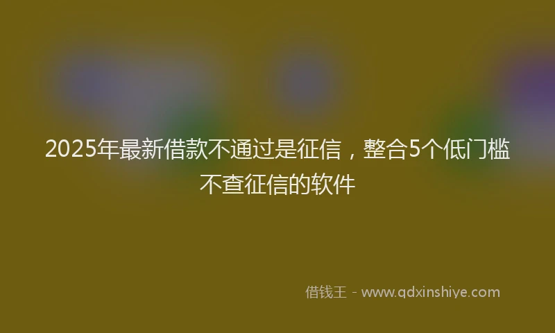 2025年最新借款不通过是征信，整合5个低门槛不查征信的软件