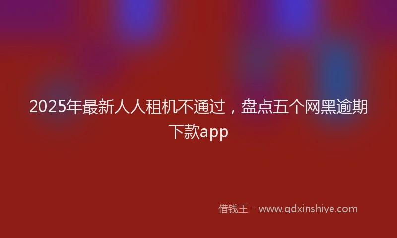2025年最新人人租机不通过，盘点五个网黑逾期下款app
