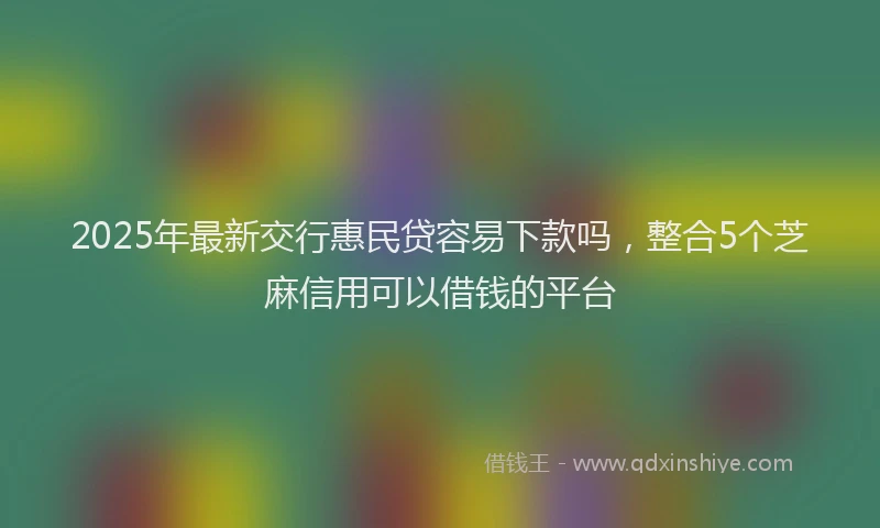 2025年最新交行惠民贷容易下款吗，整合5个芝麻信用可以借钱的平台