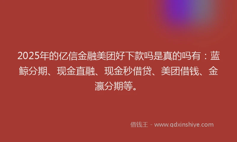 2025年的亿信金融美团好下款吗是真的吗有：蓝鲸分期、现金直融、现金秒借贷、美团借钱、金瀛分期等。