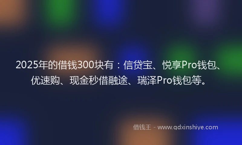 2025年的借钱300块有：信贷宝、悦享Pro钱包、优速购、现金秒借融途、瑞泽Pro钱包等。
