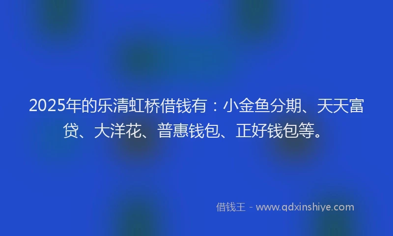 2025年的乐清虹桥借钱有：小金鱼分期、天天富贷、大洋花、普惠钱包、正好钱包等。