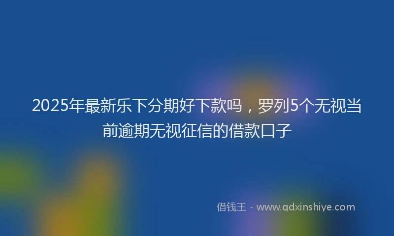 2025年最新乐下分期好下款吗，罗列5个无视当前逾期无视征信的借款口子