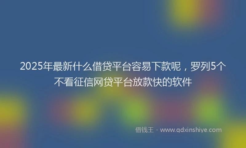 2025年最新什么借贷平台容易下款呢，罗列5个不看征信网贷平台放款快的软件