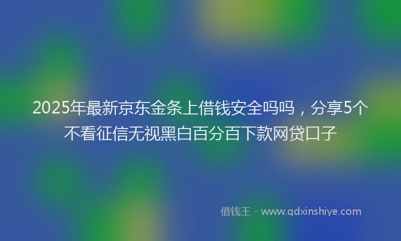 2025年最新京东金条上借钱安全吗吗，分享5个不看征信无视黑白百分百下款网贷口子