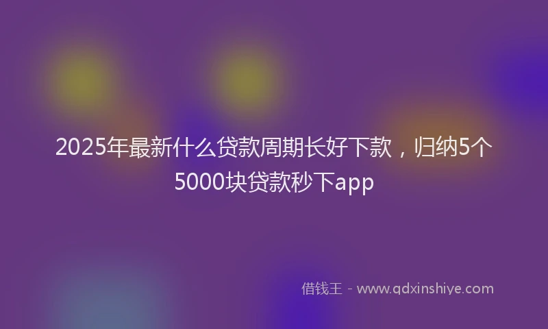 2025年最新什么贷款周期长好下款，归纳5个5000块贷款秒下app