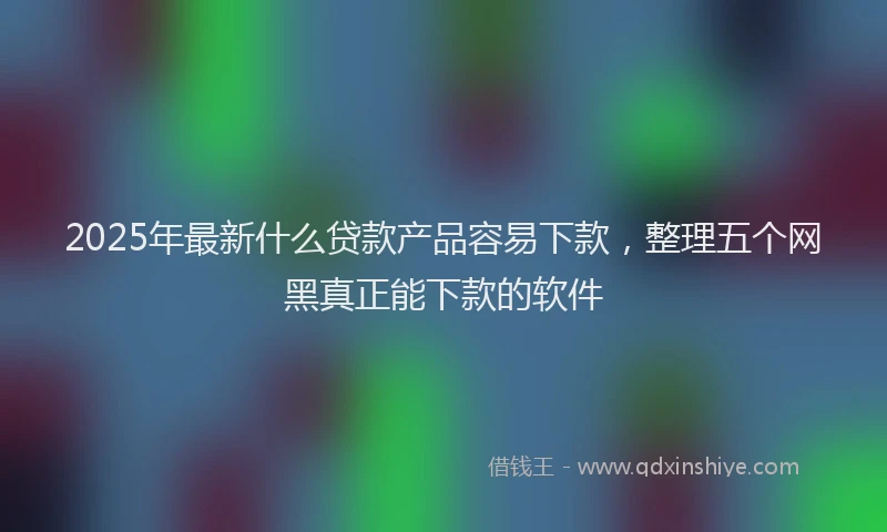2025年最新什么贷款产品容易下款，整理五个网黑真正能下款的软件