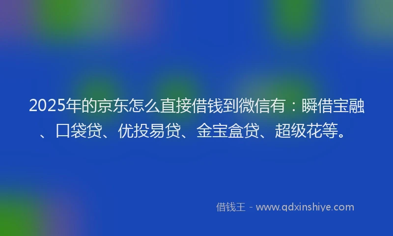 2025年的京东怎么直接借钱到微信有：瞬借宝融、口袋贷、优投易贷、金宝盒贷、超级花等。