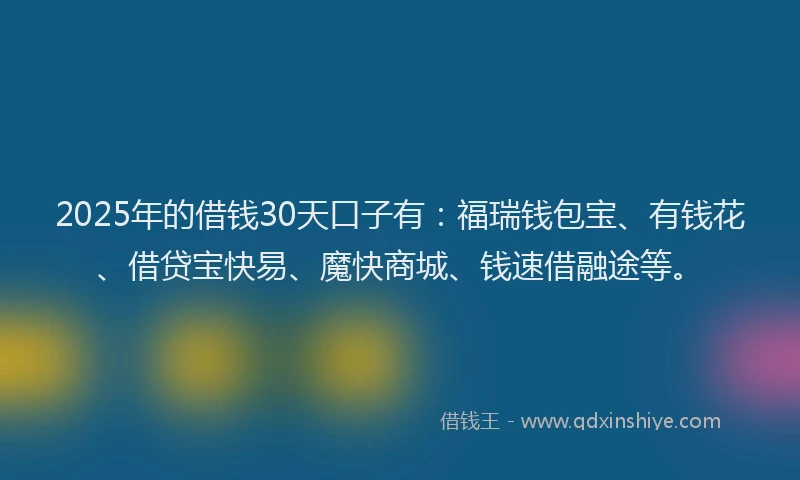 2025年的借钱30天口子有：福瑞钱包宝、有钱花、借贷宝快易、魔快商城、钱速借融途等。