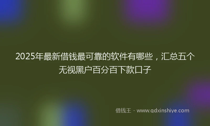 2025年最新借钱最可靠的软件有哪些，汇总五个无视黑户百分百下款口子