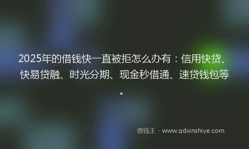 2025年的借钱快一直被拒怎么办有：信用快贷、快易贷融、时光分期、现金秒借通、速贷钱包等。