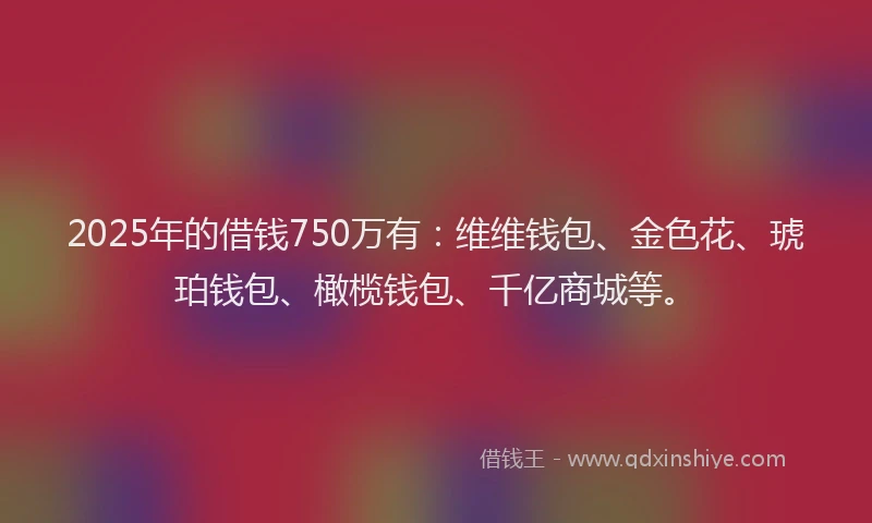 2025年的借钱750万有：维维钱包、金色花、琥珀钱包、橄榄钱包、千亿商城等。