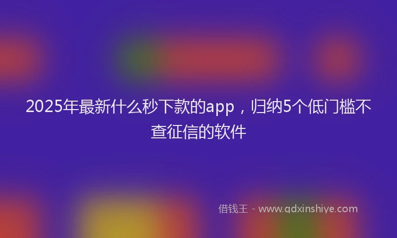 2025年最新什么秒下款的app，归纳5个低门槛不查征信的软件