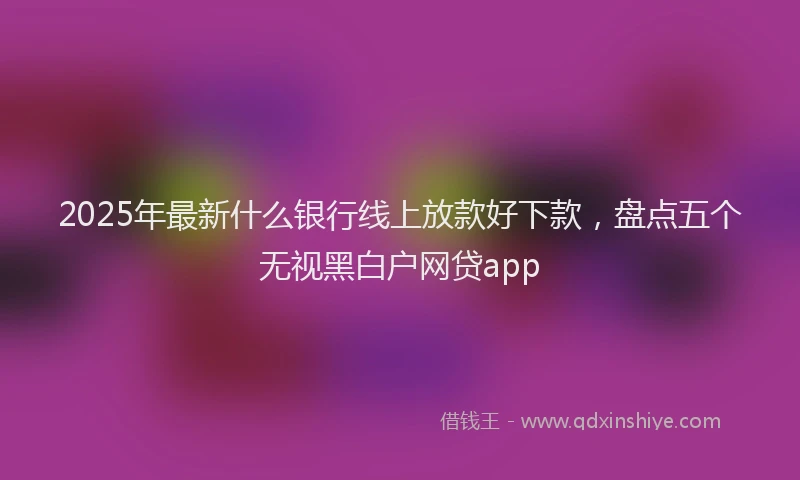 2025年最新什么银行线上放款好下款，盘点五个无视黑白户网贷app