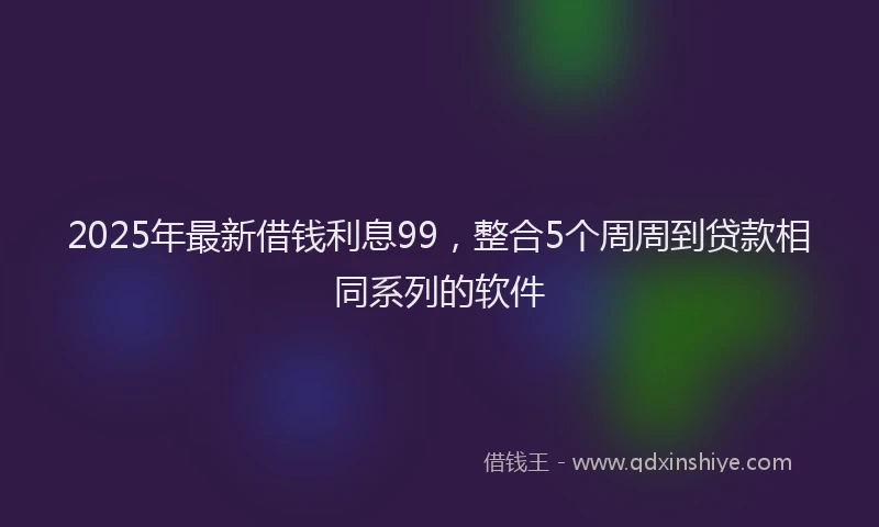 2025年最新借钱利息99，整合5个周周到贷款相同系列的软件