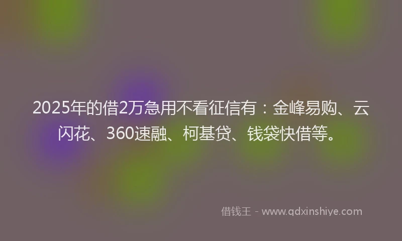2025年的借2万急用不看征信有：金峰易购、云闪花、360速融、柯基贷、钱袋快借等。