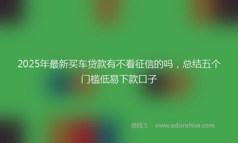 2025年最新买车贷款有不看征信的吗，总结五个门槛低易下款口子