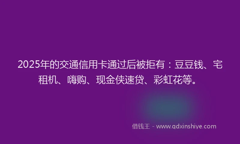 2025年的交通信用卡通过后被拒有：豆豆钱、宅租机、嗨购、现金侠速贷、彩虹花等。