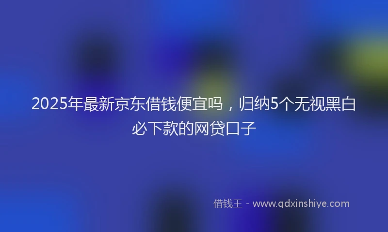 2025年最新京东借钱便宜吗，归纳5个无视黑白必下款的网贷口子