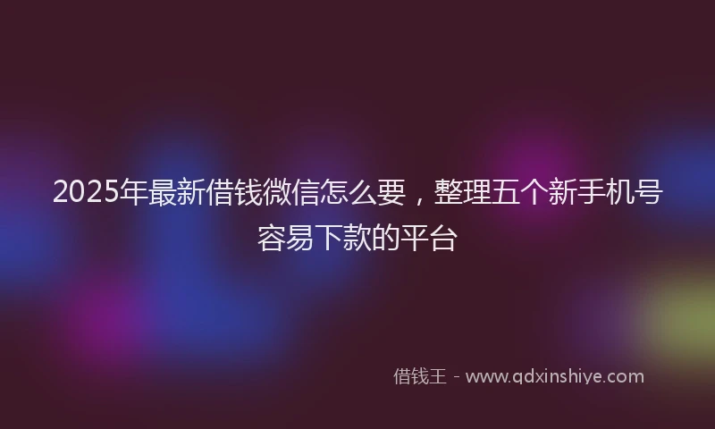2025年最新借钱微信怎么要，整理五个新手机号容易下款的平台