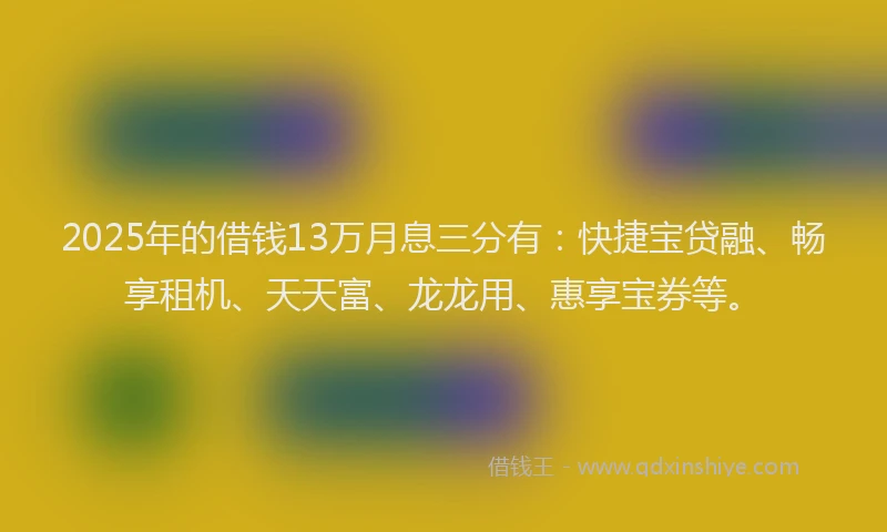 2025年的借钱13万月息三分有：快捷宝贷融、畅享租机、天天富、龙龙用、惠享宝券等。
