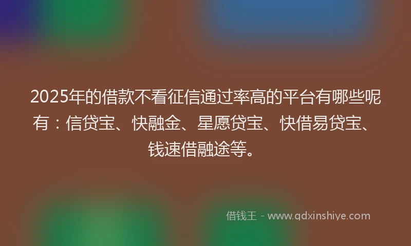 2025年的借款不看征信通过率高的平台有哪些呢有：信贷宝、快融金、星愿贷宝、快借易贷宝、钱速借融途等。