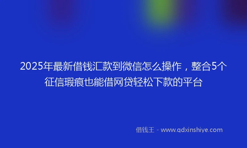 2025年最新借钱汇款到微信怎么操作，整合5个征信瑕疵也能借网贷轻松下款的平台