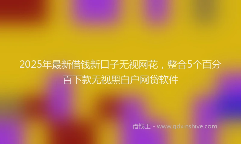 2025年最新借钱新口子无视网花，整合5个百分百下款无视黑白户网贷软件