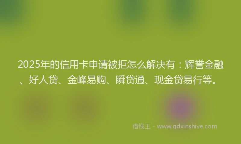 2025年的信用卡申请被拒怎么解决有：辉誉金融、好人贷、金峰易购、瞬贷通、现金贷易行等。