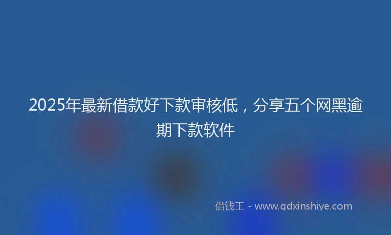 2025年最新借款好下款审核低，分享五个网黑逾期下款软件