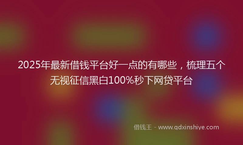 2025年最新借钱平台好一点的有哪些，梳理五个无视征信黑白100%秒下网贷平台